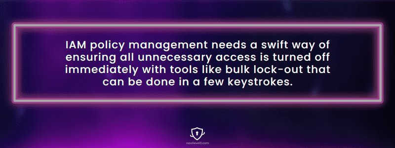IAM policy management needs a swift way of ensuring all unnecessary access is turned off immediately with tools like bulk lock-out that can be done in a few keystrokes